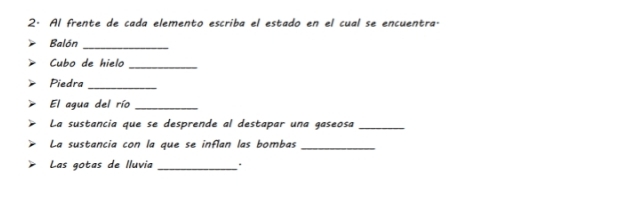 Al frente de cada elemento escriba el estado en el cual se encuentra. 
Balón 
_ 
Cubo de hielo_ 
Piedra_ 
El agua del río_ 
La sustancia que se desprende al destapar una gaseosa_ 
La sustancia con la que se inflan las bombas_ 
Las gotas de lluvia _.