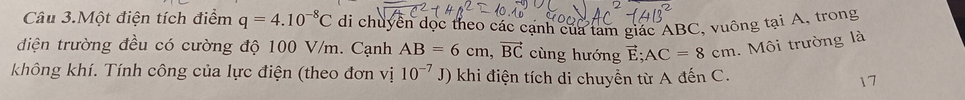 Câu 3.Một điện tích điểm q=4.10^(-8)C di chuyển dọc theo các cạnh của tam giác ABC, vuông tại A, trong 
điện trường đều có cường độ 100 V/m. Cạnh AB=6cm, vector BC cùng hướng vector E; AC=8cm. Môi trường là 
không khí. Tính công của lực điện (theo đơn vị 10^(-7)J) khi điện tích di chuyền từ A đến C. 17