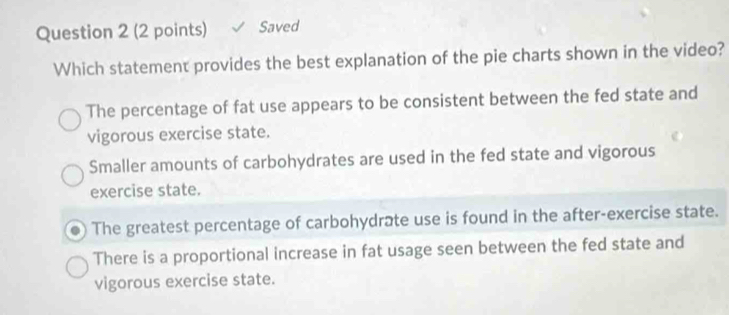 Saved
Which statement provides the best explanation of the pie charts shown in the video?
The percentage of fat use appears to be consistent between the fed state and
vigorous exercise state.
Smaller amounts of carbohydrates are used in the fed state and vigorous
exercise state.
The greatest percentage of carbohydrate use is found in the after-exercise state.
There is a proportional increase in fat usage seen between the fed state and
vigorous exercise state.