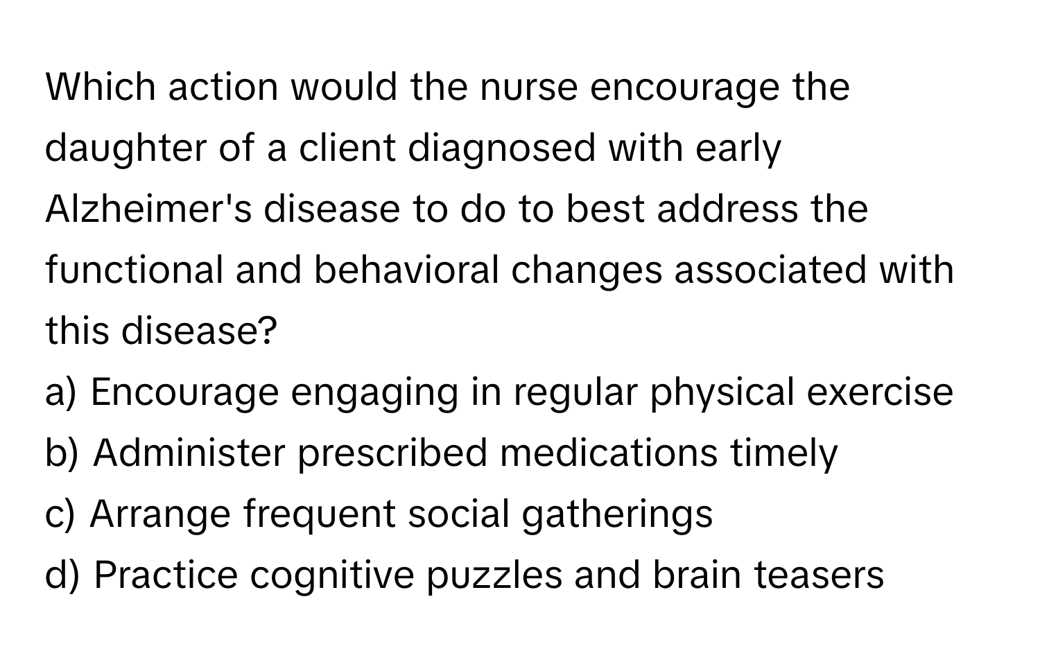 Which action would the nurse encourage the daughter of a client diagnosed with early Alzheimer's disease to do to best address the functional and behavioral changes associated with this disease?

a) Encourage engaging in regular physical exercise 
b) Administer prescribed medications timely 
c) Arrange frequent social gatherings 
d) Practice cognitive puzzles and brain teasers