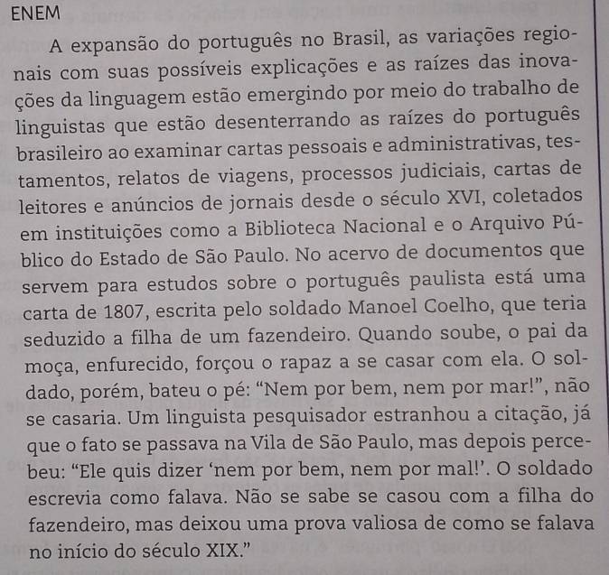 ENEM 
A expansão do português no Brasil, as variações regio- 
nais com suas possíveis explicações e as raízes das inova- 
ções da linguagem estão emergindo por meio do trabalho de 
linguistas que estão desenterrando as raízes do português 
brasileiro ao examinar cartas pessoais e administrativas, tes- 
tamentos, relatos de viagens, processos judiciais, cartas de 
leitores e anúncios de jornais desde o século XVI, coletados 
em instituições como a Biblioteca Nacional e o Arquivo Pú- 
blico do Estado de São Paulo. No acervo de documentos que 
servem para estudos sobre o português paulista está uma 
carta de 1807, escrita pelo soldado Manoel Coelho, que teria 
seduzido a filha de um fazendeiro. Quando soube, o pai da 
moça, enfurecido, forçou o rapaz a se casar com ela. O sol- 
dado, porém, bateu o pé: “Nem por bem, nem por mar!”, não 
se casaria. Um linguista pesquisador estranhou a citação, já 
que o fato se passava na Vila de São Paulo, mas depois perce- 
beu: “Ele quis dizer ‘nem por bem, nem por mal!’. O soldado 
escrevia como falava. Não se sabe se casou com a filha do 
fazendeiro, mas deixou uma prova valiosa de como se falava 
no início do século XIX."