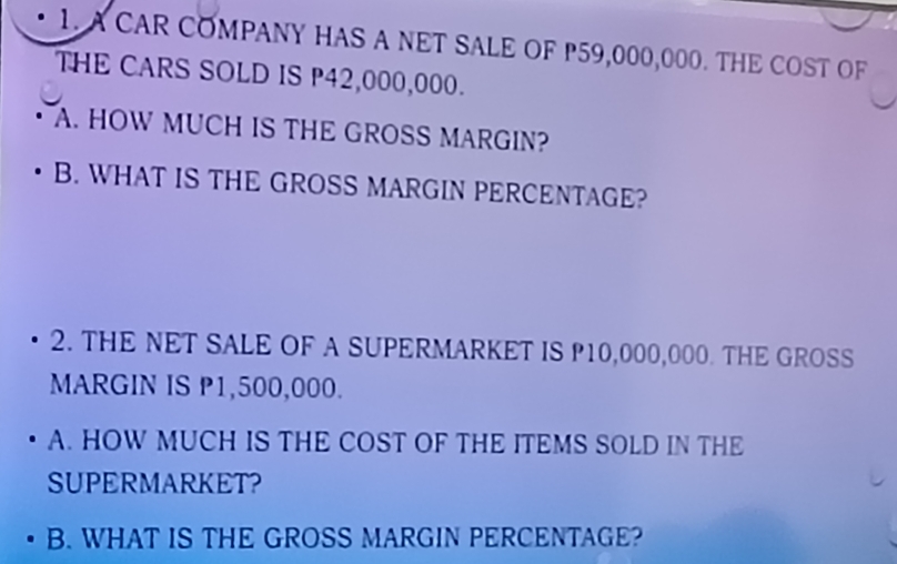 A CAR COMPANY HAS A NET SALE OF P59,000,000. THE COST OF 
THE CARS SOLD IS P42,000,000. 
A. HOW MUCH IS THE GROSS MARGIN? 
B. WHAT IS THE GROSS MARGIN PERCENTAGE? 
2. THE NET SALE OF A SUPERMARKET IS P10,000,000. THE GROSS 
MARGIN IS P1,500,000. 
A. HOW MUCH IS THE COST OF THE ITEMS SOLD IN THE 
SUPERMARKET? 
B. WHAT IS THE GROSS MARGIN PERCENTAGE?