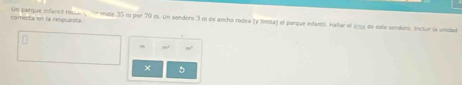 correcta en la respuesta. 
Un parque infantil reccan g tor mide 35 m por 70 m. Un sendero 3 m de ancho rodea (y límita) el parque infantil. Hallar el área de este sendero. Incluir la unidad
m^2 m^3
×