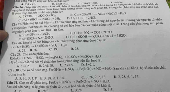 Chất đông vai trò chất oxi hóa là chất nào?
A. K_2Cr_2O_7. B. Cr₂(SO₄)₃ C. CH₃CH₂OH. D. H₂SO₄
Cầu 26, Phản ứng oxí hóa - khử nội phân tử là phản ứng oxi hóa - khử trong đồ nguyên tổ thể hiện tính khứ và
nguyễn tổ the^d hiện tính oxi hóa khác nhau nhưng thuộc cùng một phân từ. Trong các phân ứng sau phân ứng nào
là phản ứng oxi hóa - khử nội phân tử? Cl_2+2NaOHto NaCl+NaClO+H_2O.
A. 2KClO_3to 2KClO+3O_2. B.
C. 2Al+6HClto 2AlCl_3+3H_2. D. H_2+Cl_2to 2HCl.
Câu 27. Phản ứng tự oxỉ hóa - tự khử là phản ứng oxi hóa - khử trong đó nguyên tử nhường và nguyên tử nhận
e thuộc cùng một nguyên tổ, có cùng số oxi hóa ban đầu và thuộc cùng một chất. Trong các phản ứng sau, phản
ứng nào là phản ứng tự oxỉ hóa - tự khử.
B. CH4+2O2to CO2+2H2O.
A. 3Cl2+3Feto 2FeCl_3. D. Cl2+6KOHto KClO3+5KCl+3H2O.
C. NH4NO3to N2+2H2O.
Câu 28. Tổng hệ số căn bằng của các chất trong phản ứng dưới đây là:
Fe_3O_4+H_2SO_4to Fe_2(SO_4)_3+SO_2+H_2O D. 28.
A. 21. B. 26. C. 19.
Câu 29. Cho sơ đồ phân ứng:
Hệ số của chất oxi hóa và chất khử trong phản ứng trên lần lượt là : KMnO_4+FeSO_4+H_2SO_4to Fe_2(SO_4)_3+K_2SO_4+MnSO_4+H_2O
A. 5 và 2. B. 2 và 10. C. 2 và 5. D. 5 và 1.
Câu 30. Cho sơ đồ phản ứng Fe(OH)_2+HNO_3to Fe(NO_3)_3+NO+H_2O. Sau khi cân bằng, hệ số của các chất
tương ứng là:
A. 3, 10, 3, 1, 8. B. 3. 28. 9, 1, 14. C. 3, 26, 9, 2, 13. D. 2, 28, 6. 1, 14.
Câu 31. Cho sơ đồ phản ứng. Fe O_4+HNO_3to Fe(NO_3)_3+NO+H_2O.
Sau khi cân bằng, tỉ lệ giữa số phân tử bị oxỉ hoá và số phân tử bị khử là:
A 3· 1 R 28-3 C. 3:28. D. 1:3.