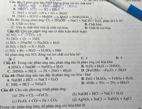 Ở phản ứng nào NH3 không động vai trò chất khử ?
A. 4NH3+5O2to 4NO+6H2O
B. 2NH3+3Cl2to N2+6HCl
C. NH3+3CuOto 3Cu+N2+3H2O
D. 2NH3+H2O2+MnSO4 MnO2+(NH4)2SO4
Câu 41: Trong phản ứng: Cl_2+2NaOHto NaCl+NaClO+H_2O , phân tử Cl_2 là?
A. Chất oxi hóa: B. Chất khử;
C. Vừa là chất khử vừa là chất oxi hóa; D. Chất bị oxi hóa.
Cậu 42: Cho các phản ứng sau (ở điều kiện thích hợp):
a) SO_2+Cto CO_2+S
b) 2SO_2+O_2to 2SO_3
c) SO_2+2NaOHto Na_2SO_3+H_2O
d) SO_2+H_2Sto S+H_2O
e) SO_2+Br_2+H_2Oto H_2SO_4+HBr
Số phản ứng mà SO_2 đóng vai trò chất oxi hóa là?
A 2 B. 3 C. 4 D. 5
Câu 43: Trong các phản ứng sau, phản ứng nào là phản ứng oxi hóa khử
A. HNO_3+NaOHto NaNO_3+H_2O B. N_2O_5+H_2Oto 2HNO_3
C. 2HNO_3+3H_2Sto 3S+2NO+4H_2O D. 2Fe(OH)_3to Fe_2O_3+3H_2O
Câu 44: Phản ứng nào sau đây là phản ứng oxi h6a-kl ử
A. NaOH+HClto NaCl+H_2O B. FeO+H_2SO_4to FeSO_4+H_2O;
C. NH_3+HClto NH_4Cl D. 4NH_3+3O_2to 2N_2+6H_2O.
*  Câu 45: Cho các phương trình phản ứng:
(a) 2Fe+Cl_2to FeCl_3 (b) NaOH+HClto NaCl+H_2O
(c) Fe_3O_4+COto Fe+CO_2 (d) AgNO_3+NaClto NaNO_3+AgCl
Trong các phản ứng trên, số phản ứng oxi hóa khử là