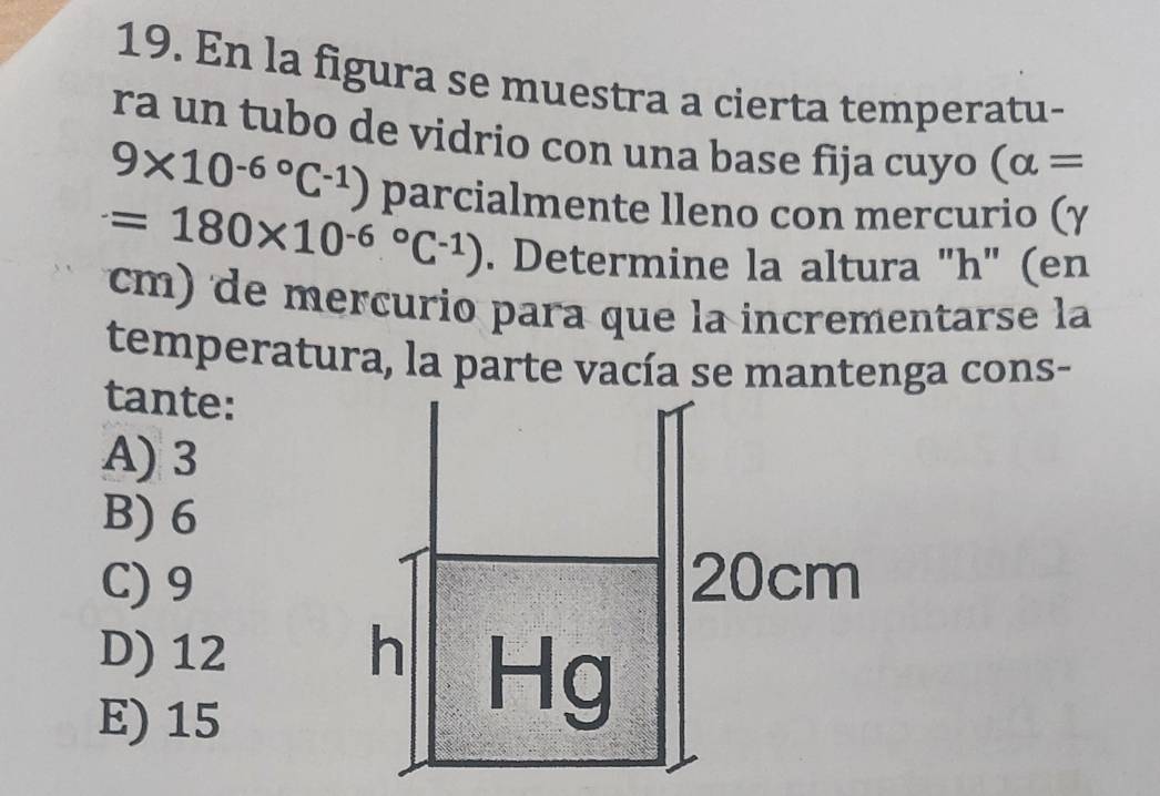 En la figura se muestra a cierta temperatu-
ra un tubo de vidrio con una base fija cuyo (alpha =
9* 10^(-6^circ)C^(-1)) parcialmente lleno con mercurio (γ
=180* 10^((-6)°C^-1)). Determine la altura "h" (en
cm) de mercurio para que la incrementarse la
temperatura, la parte vacía se mantenga cons-
tante:
A) 3
B) 6
C) 9
D) 12
E) 15