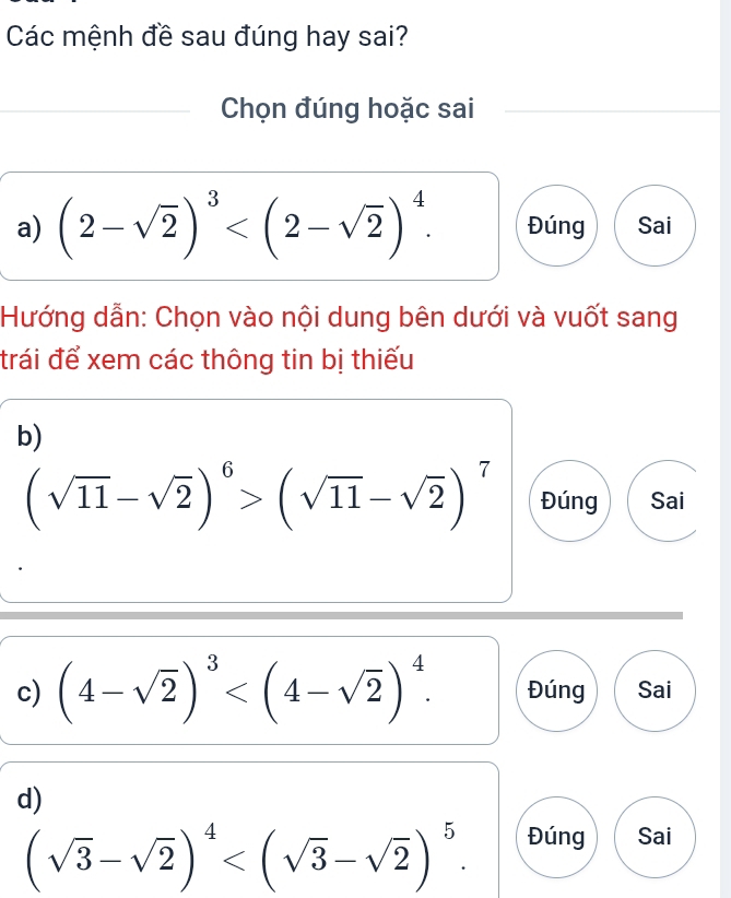 Các mệnh đề sau đúng hay sai? 
Chọn đúng hoặc sai 
a) (2-sqrt(2))^3 . Đúng Sai 
Hướng dẫn: Chọn vào nội dung bên dưới và vuốt sang 
trái để xem các thông tin bị thiếu 
b)
(sqrt(11)-sqrt(2))^6>(sqrt(11)-sqrt(2))^7 Đúng Sai 
c) (4-sqrt(2))^3 . Đúng Sai 
d)
(sqrt(3)-sqrt(2))^4 . Đúng Sai