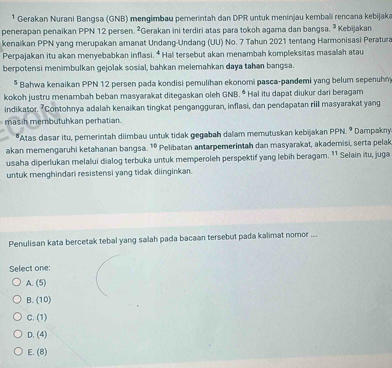 ¹ Gerakan Nurani Bangsa (GNB) mengimbau pemerintah dan DPR untuk meninjau kembali rencana kebijaka
penerapan penaikan PPN 12 persen. ^2 ²Gerakan ini terdiri atas para tokoh agama dan bangsa. ^3 Kebijakan
kenaikan PPN yang merupakan amanat Undang-Undang (UU) No. 7 Tahun 2021 tentang Harmonisasi Peratura
Perpajakan itu akan menyebabkan inflasi. 4 Hal tersebut akan menambah kompleksitas masalah atau
berpotensi menimbulkan gejolak sosial, bahkan melemahkan daya tahan bangsa.
5 Bahwa kenaikan PPN 12 persen pada kondisi pemulihan ekonomi pasca-pandemi yang belum sepenuhny
kokoh justru menambah beban masyarakat ditegaskan oleh GNB. ⁶ Hal itu dapat diukur dari beragam
indikator. 7Contohnya adalah kenaikan tingkat pengangguran, inflasi, dan pendapatan riil masyarakat yang
masih membutuhkan perhatian.
*Atas dasar itu, pemerintah diimbau untuk tidak gegabah dalam memutuskan kebijakan PPN.^9 Dampakny
akan memengaruhi ketahanan bangsa. 10 Pelibatan antarpemerintah dan masyarakat, akademisi, serta pelak
usaha diperlukan melalui dialog terbuka untuk memperoleh perspektif yang lebih beragam. 11 Selain itu, juga
untuk menghindari resistensi yang tidak diinginkan.
Penulisan kata bercetak tebal yang salah pada bacaan tersebut pada kalimat nomor ....
Select one:
A. (5)
B. (10)
C. (1)
D. (4)
E. (8)