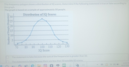 The frequency polygon shows a distribution of IQ scores. Determine if the following statement is true or false according to
the graph.
The graph is based on a sample of approximately 50 people.
The statement is false because the sum of the frequencies is greater than 50.
The statement is false because there are less than 50 possible I0 scores.
f Q 11/1/222 11 42 |