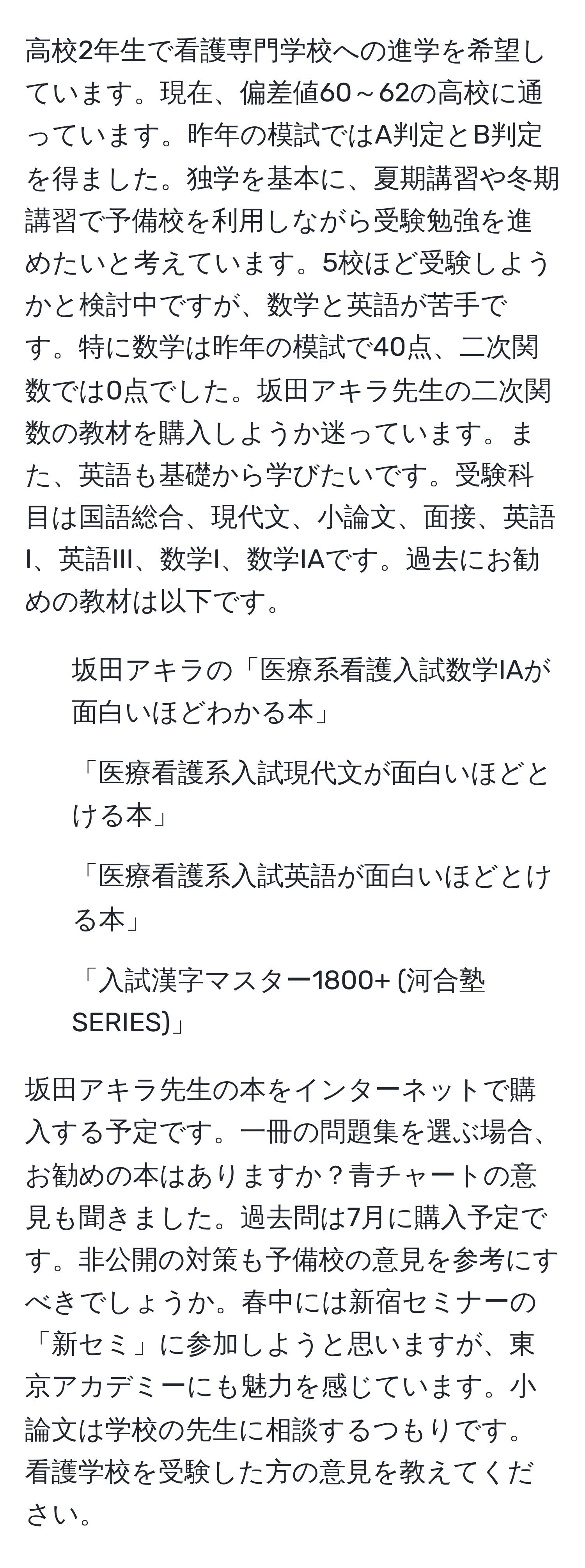 高校2年生で看護専門学校への進学を希望しています。現在、偏差値60～62の高校に通っています。昨年の模試ではA判定とB判定を得ました。独学を基本に、夏期講習や冬期講習で予備校を利用しながら受験勉強を進めたいと考えています。5校ほど受験しようかと検討中ですが、数学と英語が苦手です。特に数学は昨年の模試で40点、二次関数では0点でした。坂田アキラ先生の二次関数の教材を購入しようか迷っています。また、英語も基礎から学びたいです。受験科目は国語総合、現代文、小論文、面接、英語I、英語III、数学I、数学IAです。過去にお勧めの教材は以下です。

- 坂田アキラの「医療系看護入試数学IAが面白いほどわかる本」
- 「医療看護系入試現代文が面白いほどとける本」
- 「医療看護系入試英語が面白いほどとける本」
- 「入試漢字マスター1800+ (河合塾SERIES)」

坂田アキラ先生の本をインターネットで購入する予定です。一冊の問題集を選ぶ場合、お勧めの本はありますか？青チャートの意見も聞きました。過去問は7月に購入予定です。非公開の対策も予備校の意見を参考にすべきでしょうか。春中には新宿セミナーの「新セミ」に参加しようと思いますが、東京アカデミーにも魅力を感じています。小論文は学校の先生に相談するつもりです。看護学校を受験した方の意見を教えてください。