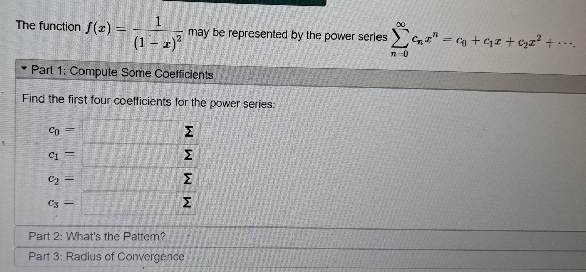 The function f(x)=frac 1(1-x)^2 may be represented by the power series sumlimits _(n=0)^(∈fty)c_nx^n=c_0+c_1x+c_2x^2+·s. 
Part 1: Compute Some Coefficients 
Find the first four coefficients for the power series:
c_0=□
c_1=□ □ □
beginarrayr c_2=□  c_3=□ endarray
Part 2: What's the Pattern? 
Part 3: Radius of Convergence