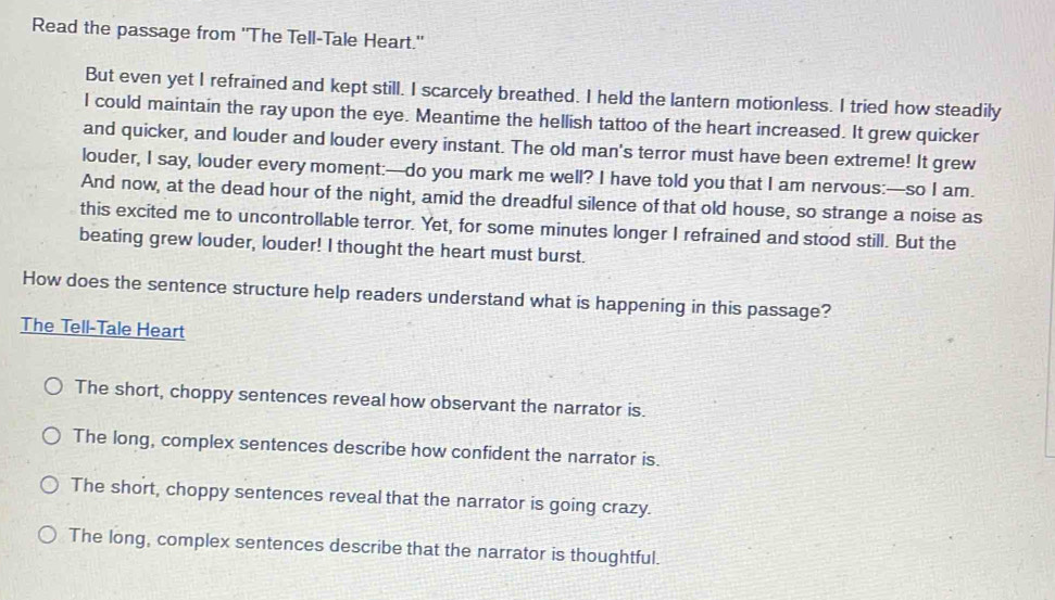 Read the passage from 'The Tell-Tale Heart."
But even yet I refrained and kept still. I scarcely breathed. I held the lantern motionless. I tried how steadily
I could maintain the ray upon the eye. Meantime the hellish tattoo of the heart increased. It grew quicker
and quicker, and louder and louder every instant. The old man's terror must have been extreme! It grew
louder, I say, louder every moment:—do you mark me well? I have told you that I am nervous:—so I am.
And now, at the dead hour of the night, amid the dreadful silence of that old house, so strange a noise as
this excited me to uncontrollable terror. Yet, for some minutes longer I refrained and stood still. But the
beating grew louder, louder! I thought the heart must burst.
How does the sentence structure help readers understand what is happening in this passage?
The Tell-Tale Heart
The short, choppy sentences reveal how observant the narrator is.
The long, complex sentences describe how confident the narrator is.
The short, choppy sentences reveal that the narrator is going crazy.
The long, complex sentences describe that the narrator is thoughtful.