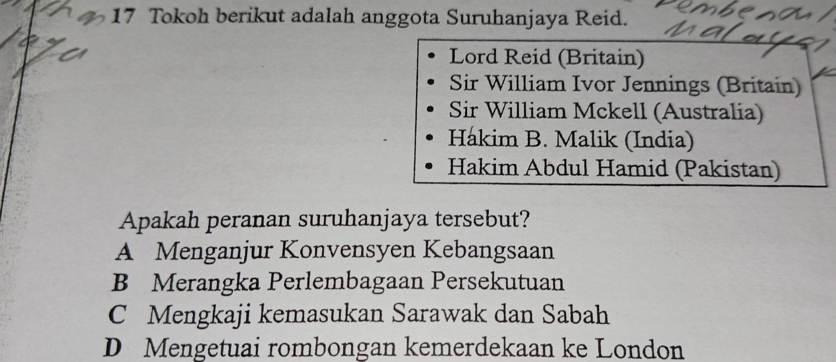 Tokoh berikut adalah anggota Suruhanjaya Reid.
a
Lord Reid (Britain)
Sir William Ivor Jennings (Britain)
Sir William Mckell (Australia)
Hákim B. Malik (India)
Hakim Abdul Hamid (Pakistan)
Apakah peranan suruhanjaya tersebut?
A Menganjur Konvensyen Kebangsaan
B Merangka Perlembagaan Persekutuan
C Mengkaji kemasukan Sarawak dan Sabah
D Mengetuai rombongan kemerdekaan ke London