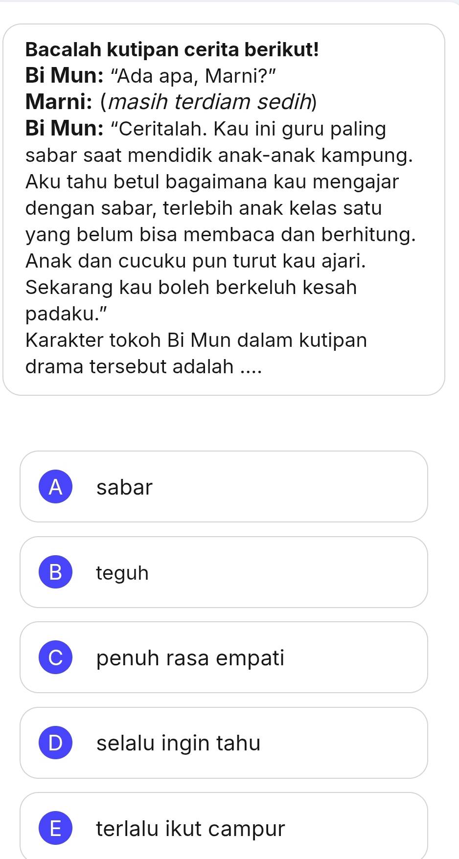 Bacalah kutipan cerita berikut!
Bi Mun: “Ada apa, Marni?”
Marni: (masih terdiam sedih)
Bi Mun: “Ceritalah. Kau ini guru paling
sabar saat mendidik anak-anak kampung.
Aku tahu betul bagaimana kau mengajar
dengan sabar, terlebih anak kelas satu
yang belum bisa membaca dan berhitung.
Anak dan cucuku pun turut kau ajari.
Sekarang kau boleh berkeluh kesah
padaku.”
Karakter tokoh Bi Mun dalam kutipan
drama tersebut adalah ....
A sabar
B teguh
penuh rasa empati
selalu ingin tahu
E terlalu ikut campur