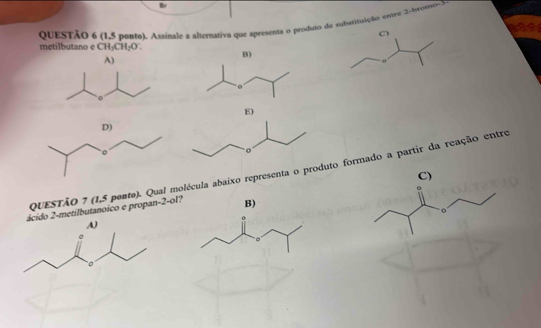 Br
QUESTÃO 6 (1,5 ponto). Assinale a alternativa que apresenta o produto de substituição entre 2 -brono-3-
ass
C)
metilbutano e CH_3CH_2O∵
E)
QUESTÃO 7 (1,5 pento). Qual molécula abaixo representa o produto formado a partir da reação entre
ácido 2 -metilbutanoico e propan -2 -ol?
B)
A)