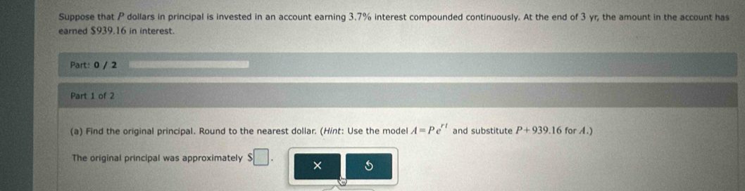 Suppose that P dollars in principal is invested in an account earning 3.7% interest compounded continuously. At the end of 3 yr, the amount in the account has 
earned $939.16 in interest. 
Part: 0 / 2 
Part 1 of 2 
(a) Find the original principal. Round to the nearest dollar. (Hint: Use the model A=Pe^(rt) and substitute P+939.16 for A.) 
The original principal was approximately $□. ×