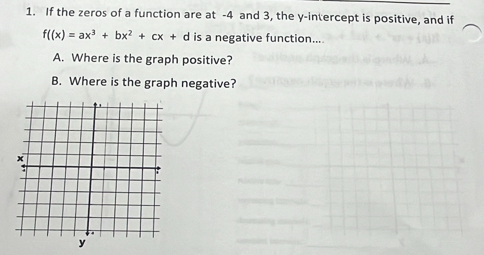 If the zeros of a function are at -4 and 3, the y-intercept is positive, and if
f((x)=ax^3+bx^2+cx+d is a negative function... 
A. Where is the graph positive? 
B. Where is the graph negative?