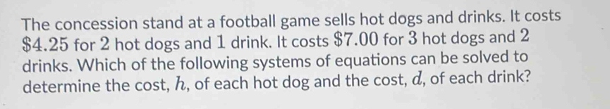 The concession stand at a football game sells hot dogs and drinks. It costs
$4.25 for 2 hot dogs and 1 drink. It costs $7.00 for 3 hot dogs and 2
drinks. Which of the following systems of equations can be solved to 
determine the cost, ん, of each hot dog and the cost, d, of each drink?