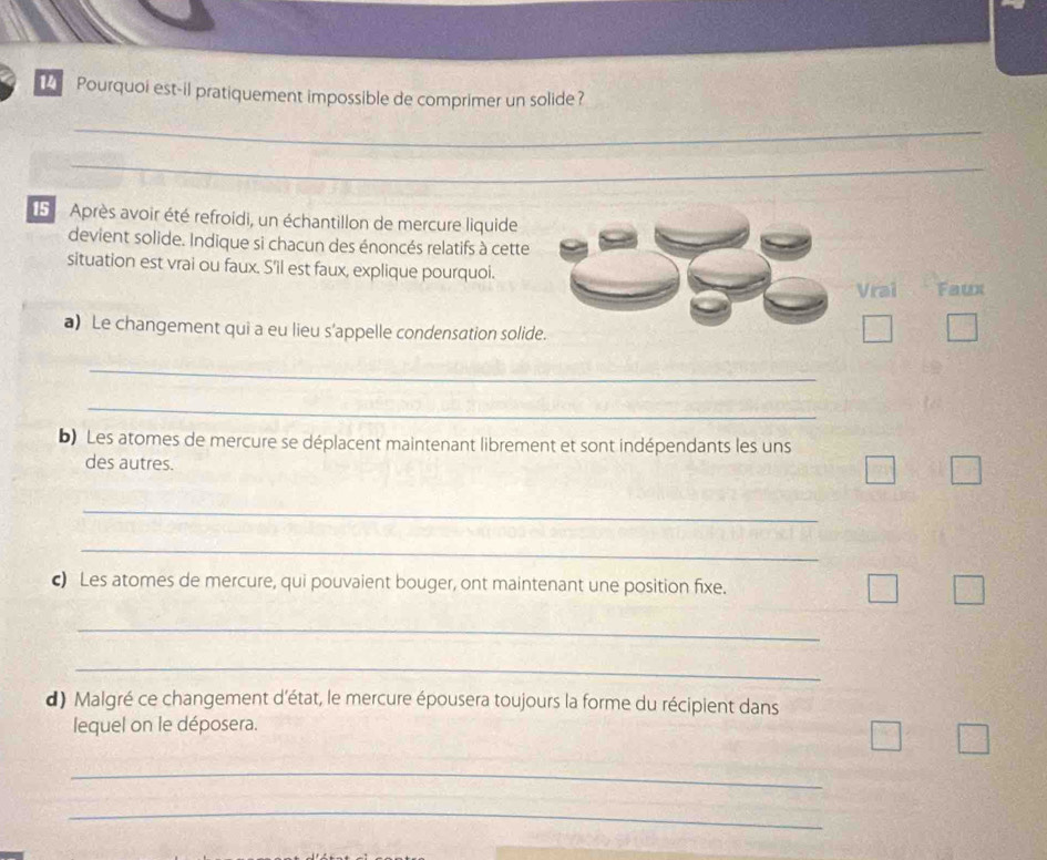 Pourquoi est-il pratiquement impossible de comprimer un solide?
_
_
_
_
_
5 Après avoir été refroidi, un échantillon de mercure liquide
devient solide. Indique si chacun des énoncés relatifs à cette
situation est vrai ou faux. S'il est faux, explique pourquoi.
Vrai Faux
a) Le changement qui a eu lieu s'appelle condensation solide.
_
_
b) Les atomes de mercure se déplacent maintenant librement et sont indépendants les uns
des autres.
_
_
c) Les atomes de mercure, qui pouvaient bouger, ont maintenant une position fixe.
_
_
d) Malgré ce changement d'état, le mercure épousera toujours la forme du récipient dans
lequel on le déposera.
_
_