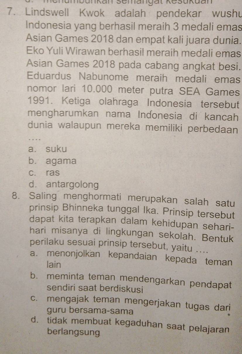 unkan Semangät Resukuan
7. Lindswell Kwok adalah pendekar wushu
Indonesia yang berhasil meraih 3 medali emas
Asian Games 2018 dan empat kali juara dunia.
Eko Yuli Wirawan berhasil meraih medali emas
Asian Games 2018 pada cabang angkat besi.
Eduardus Nabunome meraih medali emas
nomor lari 10,000 meter putra SEA Games
1991. Ketiga olahraga Indonesia tersebut
mengharumkan nama Inɗonesia di kancah
dunia walaupun mereka memiliki perbedaan
_
a. suku
b. agama
c. ras
d. antargolong
8. Saling menghormati merupakan salah satu
prinsip Bhinneka tunggal Ika. Prinsip tersebut
dapat kita terapkan dalam kehidupan sehari-
hari misanya di lingkungan sekolah. Bentuk
perilaku sesuai prinsip tersebut, yaitu …..
a. menonjolkan kepandaian kepada teman
lain
b. meminta teman mendengarkan pendapat
sendiri saat berdiskusi
c. mengajak teman mengerjakan tugas dari
guru bersama-sama
d. tidak membuat kegaduhan saat pelajaran
berlangsung