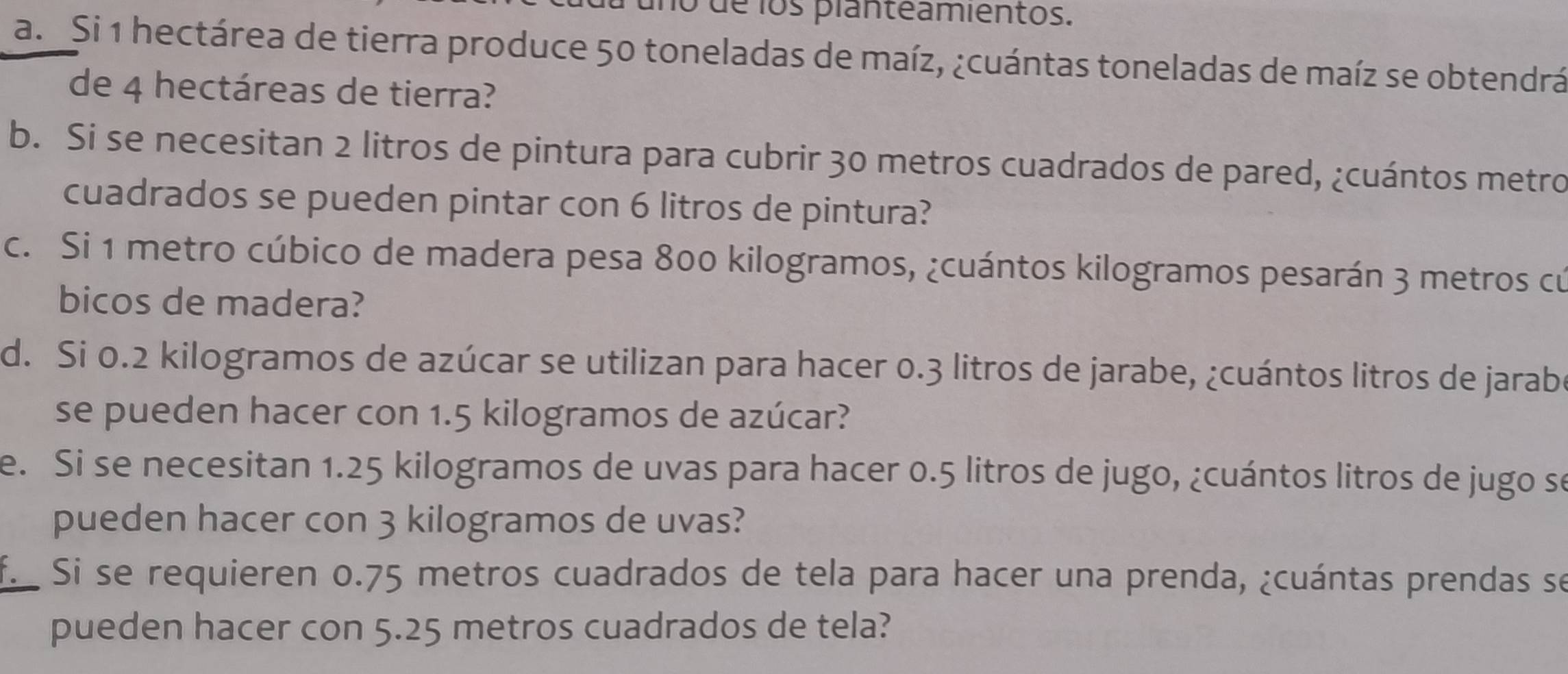 uno de los planteamientos. 
a. Si 1 hectárea de tierra produce 50 toneladas de maíz, ¿cuántas toneladas de maíz se obtendrá 
de 4 hectáreas de tierra? 
b. Si se necesitan 2 litros de pintura para cubrir 30 metros cuadrados de pared, ¿cuántos metro 
cuadrados se pueden pintar con 6 litros de pintura? 
c. Si 1 metro cúbico de madera pesa 800 kilogramos, ¿cuántos kilogramos pesarán 3 metros cú 
bicos de madera? 
d. Si 0.2 kilogramos de azúcar se utilizan para hacer 0.3 litros de jarabe, ¿cuántos litros de jarabe 
se pueden hacer con 1.5 kilogramos de azúcar? 
e. Si se necesitan 1.25 kilogramos de uvas para hacer 0.5 litros de jugo, ¿cuántos litros de jugo se 
pueden hacer con 3 kilogramos de uvas? 
f. Si se requieren 0.75 metros cuadrados de tela para hacer una prenda, ¿cuántas prendas se 
pueden hacer con 5.25 metros cuadrados de tela?