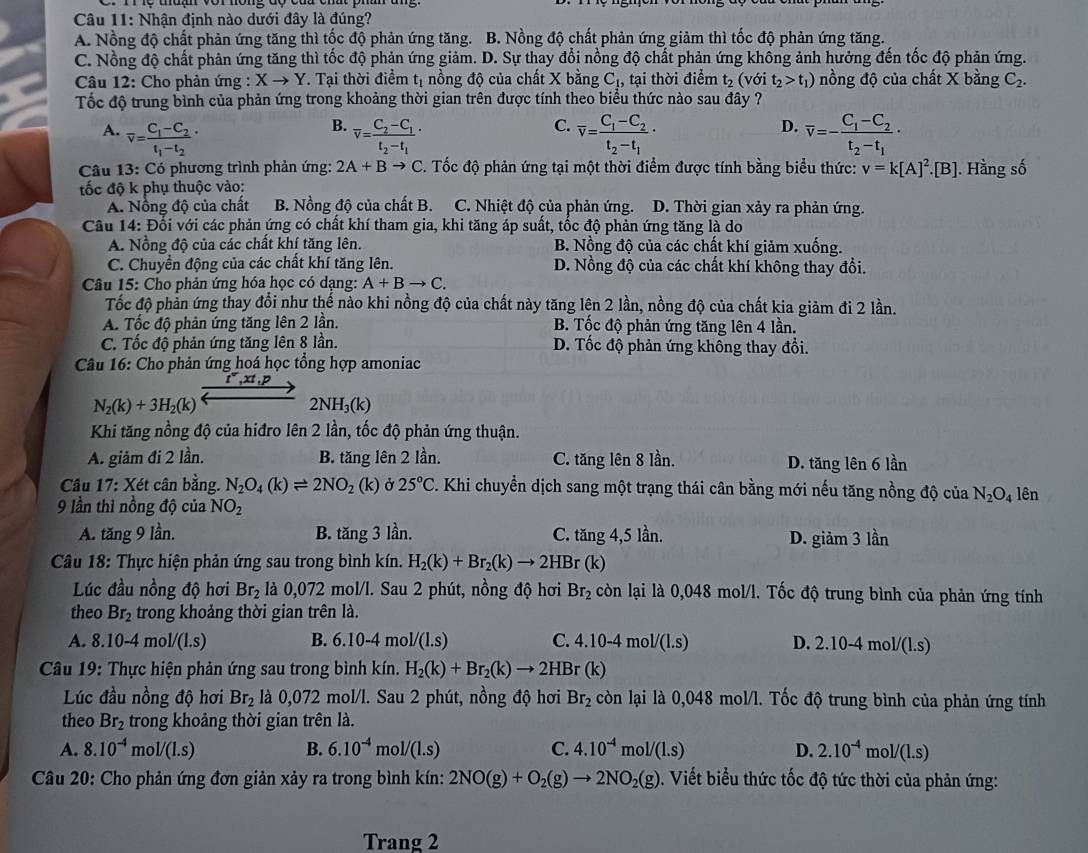 Nhận định nào dưới đây là đúng?
A. Nồng độ chất phản ứng tăng thì tốc độ phản ứng tăng. B. Nồng độ chất phản ứng giảm thì tốc độ phản ứng tăng.
C. Nồng độ chất phản ứng tăng thì tốc độ phản ứng giảm. D. Sự thay đổi nồng độ chất phản ứng không ảnh hưởng đến tốc độ phản ứng.
Câu 12: Cho phản ứng : Xto Y. Tại thời điểm t_1 nồng độ của chất X bằng C_1 , tại thời điểm t_2(vsigma it_2>t_1) nồng độ của chất X bằng C_2.
Tốc độ trung bình của phản ứng trong khoảng thời gian trên được tính theo biểu thức nào sau đây ?
B.
C.
D.
A. overline v=frac C_1-C_2t_1-t_2· overline v=frac C_2-C_1t_2-t_1· overline v=frac C_1-C_2t_2-t_1· overline v=-frac C_1-C_2t_2-t_1·
Câu 13: Có phương trình phản ứng: 2A+Bto C. Tốc độ phản ứng tại một thời điểm được tính bằng biểu thức: v=k[A]^2.[B]. Hầng số
tốc độ k phụ thuộc vào:
A. Nổng độ của chất B. Nồng độ của chất B. C. Nhiệt độ của phản ứng. D. Thời gian xảy ra phản ứng.
Câu 14: Đối với các phản ứng có chất khí tham gia, khi tăng áp suất, tốc độ phản ứng tăng là do
A. Nồng độ của các chất khí tăng lên. B. Nồng độ của các chất khí giảm xuống.
C. Chuyển động của các chất khí tăng lên. D. Nồng độ của các chất khí không thay đổi.
Câu 15: Cho phản ứng hóa học có dạng: A+Bto C.
Tốc độ phản ứng thay đổi như thế nào khi nồng độ của chất này tăng lên 2 lần, nồng độ của chất kia giảm đi 2 lần.
A. Tốc độ phản ứng tăng lên 2 lần. B. Tốc độ phản ứng tăng lên 4 lần.
C. Tốc độ phản ứng tăng lên 8 lần. D. Tốc độ phản ứng không thay đổi.
Câu 16: Cho phản ứng hoá học tổng hợp amoniac
r°,xt,p
N_2(k)+3H_2(k)
2NH_3(k)
Khi tăng nồng độ của hiđro lên 2 lần, tốc độ phản ứng thuận.
A. giảm đi 2 lần. B. tăng lên 2 lần. C. tăng lên 8 lần. D. tăng lên 6 lần
Câu 17: Xét cân bằng. N_2O_4(k)leftharpoons 2NO_2 (k) ở 25°C. Khi chuyển dịch sang một trạng thái cân bằng mới nếu tăng nồng độ của N_2O_4
9 lần thì nồng độ của NO_2 lên
A. tăng 9 lần. B. tăng 3 lần. C. tăng 4,5 lần. D. giảm 3 lần
Câu 18: Thực hiện phản ứng sau trong bình kín. H_2(k)+Br_2(k)to 2HBr(k)
Lúc đầu nồng độ hơi Br_2 là 0,072 mol/l. Sau 2 phút, nồng độ hơi Br_2 còn lại là 0,048 mol/l. Tốc độ trung bình của phản ứng tính
theo Br_2 trong khoảng thời gian trên là.
A. 8.10-4mol/(1.s) B. 6.10-4 m bl/(l.s) C. 4.10-4 mo l/(l.s) D. 2.10-4 mol/(l.s)
Câu 19: Thực hiện phản ứng sau trong bình kín. H_2(k)+Br_2(k)to 2HBr(k)
Lúc đầu nồng độ hơi Br_2 là 0,072 mol/l. Sau 2 phút, nồng độ hơi Br_2 còn lại là 0,048 mol/l. Tốc độ trung bình của phản ứng tính
theo Br_2 trong khoảng thời gian trên là.
A. 8.10^(-4)mol/(1.s) B. 6.10^(-4) mo 1/(1.s) C. 4.10^(-4) m 1/(1.s) D. 2.10^(-4)mol/(1.s)
Câu 20: Cho phản ứng đơn giản xảy ra trong bình kín: 2NO(g)+O_2(g)to 2NO_2(g). Viết biểu thức tốc độ tức thời của phản ứng:
Trang 2