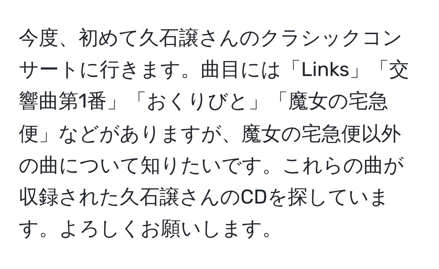 今度、初めて久石譲さんのクラシックコンサートに行きます。曲目には「Links」「交響曲第1番」「おくりびと」「魔女の宅急便」などがありますが、魔女の宅急便以外の曲について知りたいです。これらの曲が収録された久石譲さんのCDを探しています。よろしくお願いします。