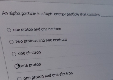 An alpha particle is a high-energy particle that contains_
one proton and one neutron
two protons and two neutrons
one electron
rone proton
one proton and one electron