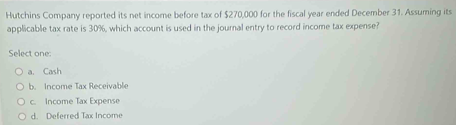 Hutchins Company reported its net income before tax of $270,000 for the fiscal year ended December 31. Assuming its
applicable tax rate is 30%, which account is used in the journal entry to record income tax expense?
Select one:
a. Cash
b. Income Tax Receivable
c. Income Tax Expense
d. Deferred Tax Income