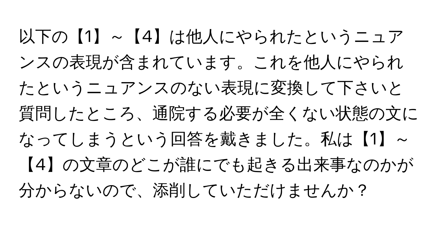 以下の【1】～【4】は他人にやられたというニュアンスの表現が含まれています。これを他人にやられたというニュアンスのない表現に変換して下さいと質問したところ、通院する必要が全くない状態の文になってしまうという回答を戴きました。私は【1】～【4】の文章のどこが誰にでも起きる出来事なのかが分からないので、添削していただけませんか？