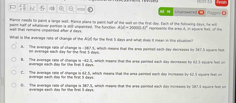 Teviseu Finish
00:01:53
x π
All 15 Unanswered 10 Flagged
Marco needs to paint a large wall. Marco plans to paint half of the wall on the first day. Each of the following days, he will
paint half of whatever portion is still unpainted. The functíon A(d)=2000(0.5)^d represents the area A, in square feet, of the
wall that remains unpainted after d days.
What is the average rate of change of the A(d) for the first 5 days and what does it mean in this situation?
A. The average rate of change is -387.5, which means that the area painted each day decreases by 387.5 square feet
on average each day for the first 5 days.
B. The average rate of change is -62.5, which means that the area painted each day decreases by 62.5 square feet on
average each day for the first 5 days.
C. The average rate of change is 62.5, which means that the area painted each day increases by 62.5 square feet on
average each day for the first 5 days.
D. The average rate of change is 387.5, which means that the area painted each day increases by 387.5 square feet on
average each day for the first 5 days.