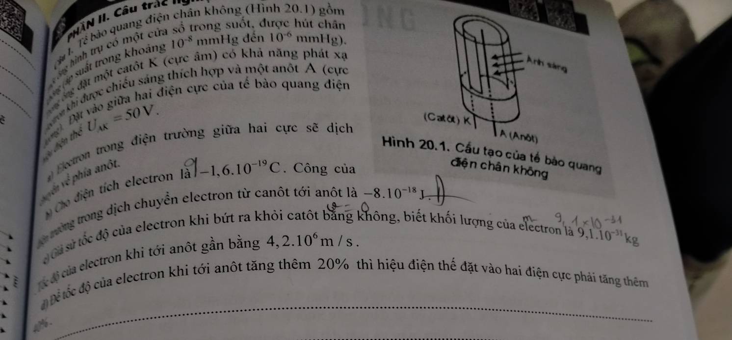 'NAN II. Câu trác ' 
Tể Tể bảo quang điện chân không (Hình 20.1) gồm 
n 10^(-6)
_ 
hình trụ có một cử 
được hút chân 
ấp suất trong khoảng 10^(-8) 1 nmHgde mml I_g
đông đặt một catôt K (cực âm) có khá năng phát xạ 
Anh sáng 
điện cực của tế bào quang điện 
__ on khi được chiếu sáng thích hợp và một anôt A (cực 
u điện thể U_AK=50V. 
;
(Cata)K
Electron trong điện trường giữa hai cực sẽ dịch 
A( Anôt) 
Hình 20.1. Cầu tạo của tế bào quang 
vyển về phía anôu 
Cho điện tích electron I: 1a^7-1,6.10^(-19)C. Công của 
điện chân không 
rường trong dịch chuyển electron từ canôt tới anôt là -8.10^(-18)J
Gả sử tốc độ của electron khi bứt ra k 
không, biết khối lượng của electron là 9, 1.10^(-31)
c độ của electron khi tới anôt gần bằng 4, 2.10^6m/s. 
Để tốc độ của electron khi tới anôt tăng thêm 20% thì hiệu điện thế đặt vào hai điện cực phải tăng thêm
a%.