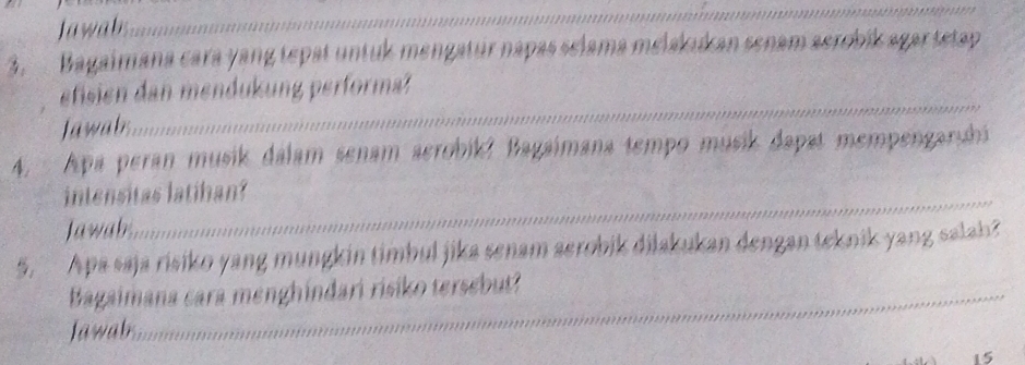 Jawab 
_ 
3. Bagaimana cara yang tepat untuk mengatur napas selama melakukan senam aerobík agar tetap 
efisien dan mendukung performa? 
Jawab 
_ 
4. Apa peran musik dálam senam aerobik? Bagaimana tempo musik dapat mempengarshi 
intensitas latihan? 
Jawab 
_ 
5. Apa saja risiko yang mungkin timbul jika senam serobik dilakukan dengan teknik yang salah? 
_ 
_ 
Bagaimana cara menghindari risiko tersebut? 
Jawab_ 
15