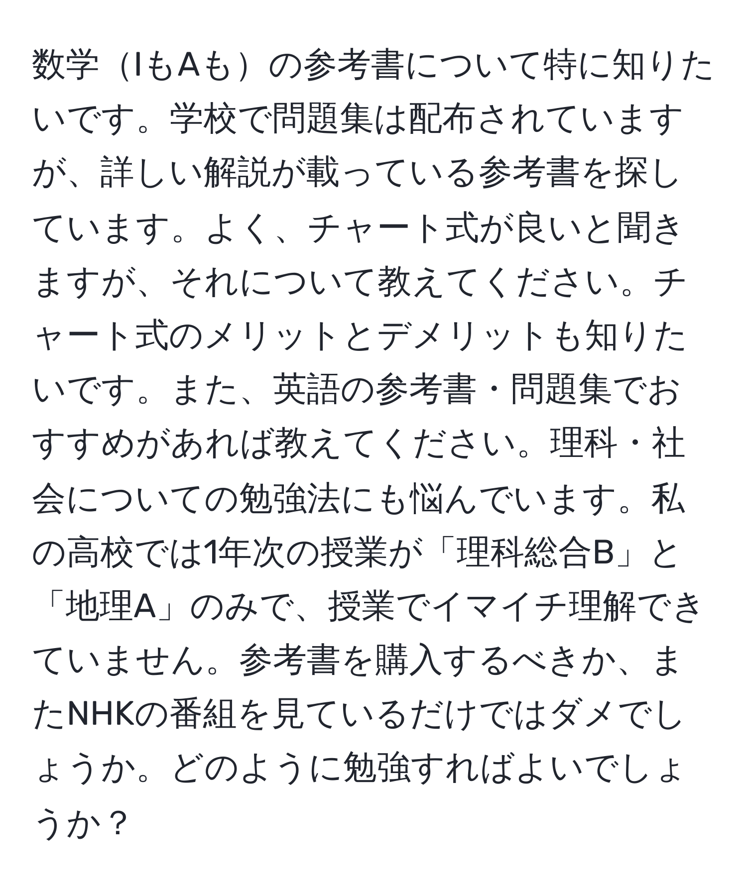 数学IもAもの参考書について特に知りたいです。学校で問題集は配布されていますが、詳しい解説が載っている参考書を探しています。よく、チャート式が良いと聞きますが、それについて教えてください。チャート式のメリットとデメリットも知りたいです。また、英語の参考書・問題集でおすすめがあれば教えてください。理科・社会についての勉強法にも悩んでいます。私の高校では1年次の授業が「理科総合B」と「地理A」のみで、授業でイマイチ理解できていません。参考書を購入するべきか、またNHKの番組を見ているだけではダメでしょうか。どのように勉強すればよいでしょうか？