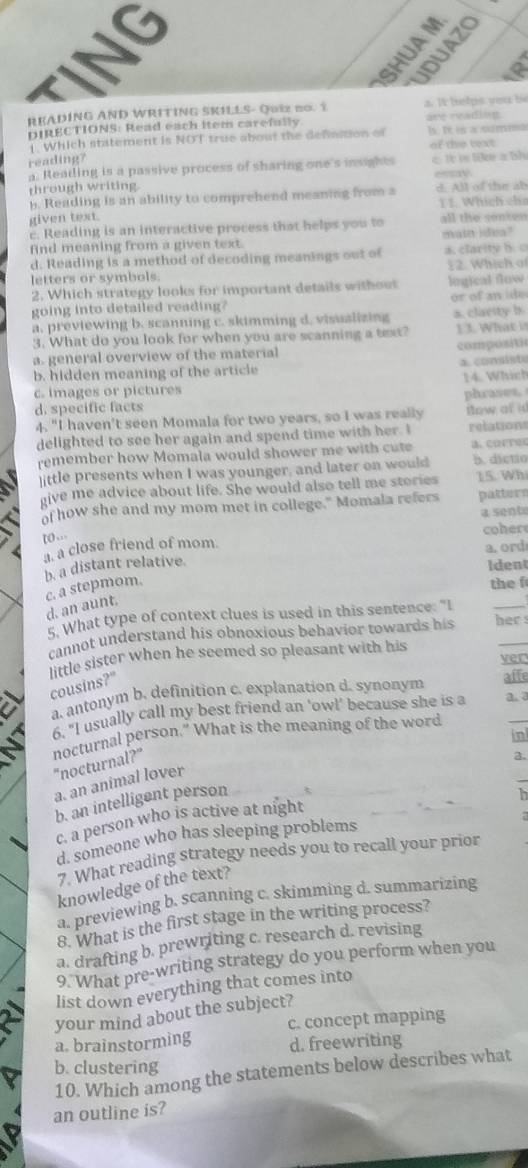 SHUA 
UDUAZS
READING AND WRITING SKILLS- Quiz no. 1 a. I helps vou be
DIRECTIONS: Read each item carefully are reading
Which statement is NOT true about the definition of ]s. It is a summa
of the text
reading?
a. Reading is a passive process of sharing one's insights c It is like a bh
through writing essay
b. Reading is an ability to comprehend meaning from a d. All of the ab
1 1. Which cha
given text.
c. Reading is an interactive process that helps you to all the sonten
find meaning from a given text. main idea?
d. Reading is a method of decoding meanings out of a. clarity b. 
letters or symbols. 12. Which o
2. Which strategy looks for important details without logical flow
going into detailed reading
a, previewing b. scanning c. skimming d. visualizing or of an i de s. clarity b.
3. What do you look for when you are scanning a text? 1 3. What i
a. general overview of the material composite
b. hidden meaning of the article a. consiste
c. images or pictures 14. Which
phrases.
d. specific facts
4. "I haven't seen Momala for two years, so I was really How at id
delighted to see her again and spend time with her. I relations
remember how Momala would shower me with cute B. CRFTOC
]ittle presents when I was younger, and later on would b. dictio
give me advice about life. She would also tell me stories 15. Wh
of how she and my mom met in college." Momala refers patters
a sento
coer
to.
a. a close friend of mom
a. ord
b. a distant relative.
Ident
c. a stepmom.
the f
d. an aunt.
5. What type of context clues is used in this sentence: "I
_
cannot understand his obnoxious behavior towards his her s
little sister when he seemed so pleasant with his
ver
cousins?"
afte
a. antonym b. definition c. explanation d. synonym
6. "I usually call my best friend an 'owl' because she is a a. 3
in
nocturnal person." What is the meaning of the word "nocturnal?"
a.
a. an animal lover
b. an intelligent person
h
c. a person who is active at night
 
d. someone who has sleeping problems
7. What reading strategy needs you to recall your prior
knowledge of the text?
a. previewing b. scanning c. skimming d. summarizing
8. What is the first stage in the writing process?
a. drafting b. prewriting c. research d. revising
9. What pre-writing strategy do you perform when you
list down everything that comes into
your mind about the subject?
a. brainstorming c. concept mapping
d. freewriting
b. clustering
10. Which among the statements below describes what
an outline is?