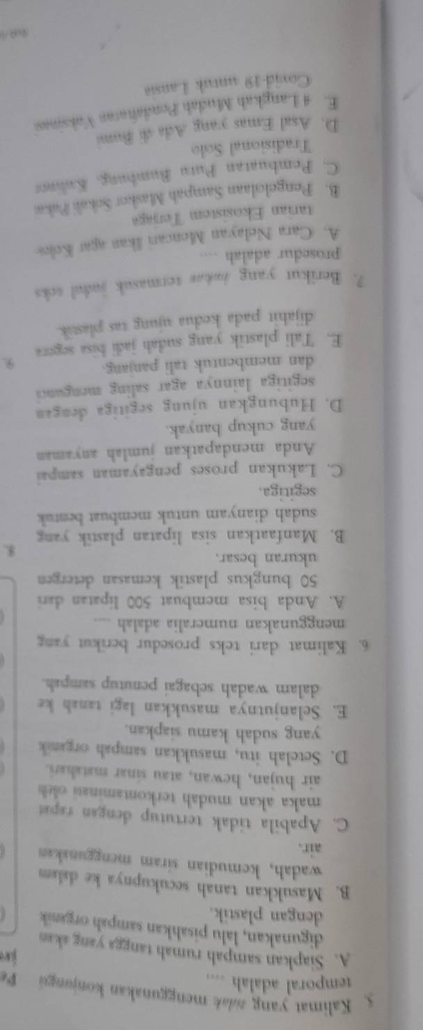 Kalimat yang zdak menggunakan konjungú 
temporal adalah ....
je
A. Siapkan sampah rumah tangga yang akan
digunakan, lalu pisahkan sampah organik
dengan plastik.
B. Masukkan tanah secukupnya ke dalam
wadah, kemudian siram menggunakan
air.
C. Apabila tidak tertutup dengan rapat
maka akan mudah terkontaminasi okh 
air hujan, hewan, atau sinar matahari.
D. Setelah itu, masukkan sampah organik
yang sudah kamu siapkan.
E. Selanjutnya masukkan lagi tanah ke
dalam wadah sebagai penutup sampah.
6. Kalimat dari teks prosedur berikut yang
menggunakan numeralia adalah
A. Anda bisa membuat 500 lipatan dari
50 bungkus plastik kemasan detergen
ukuran besar.
K.
B. Manfaatkan sisa lipatan plastik yang
sudah dianyam untuk membuat bentuk
segitiga.
C. Lakukan proses pengayaman sampai
Anda mendapatkan jumlah anyaman
yang cukup banyak.
D. Hubungkan ujung segitiga dengan
segitiga lainnya agar saling menganci 
dan membentuk tali panjang.
E. Tali plastik yang sudah jadi bisa segera 9
dijahit pada kedua ujung tas plastik.
7. Berikut yang bakas termasuk judul toks
prosedur adalah ....
A. Cara Nelayan Moncari Ikan agar Kolos
tarian Ekosistem Terjg
B. Pengelolaan Sampah Maskor Sokali Pako
C. Pembuatan Putu Bumbung, Kulnos
Tradisional Solo
D. Asal Emas yang Ada di Bum
E. 4 Langkah Mudah Pondañatan Vaksinas
Covid-19 untuk Lansia