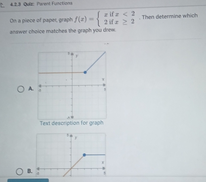 Parent Functions 
On a piece of paper, graph f(x)=beginarrayl xifx<2 2ifx≥ 2endarray.. Then determine which 
answer choice matches the graph you drew. 
A 
B.