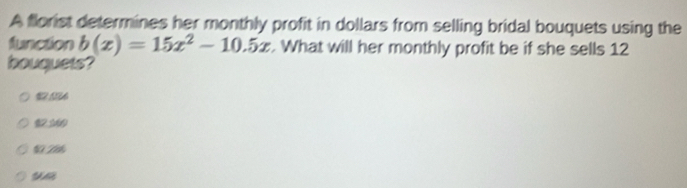 A florist determines her monthly profit in dollars from selling bridal bouquets using the
function b(x)=15x^2-10.5x. What will her monthly profit be if she sells 12
houquets?
12 1
11