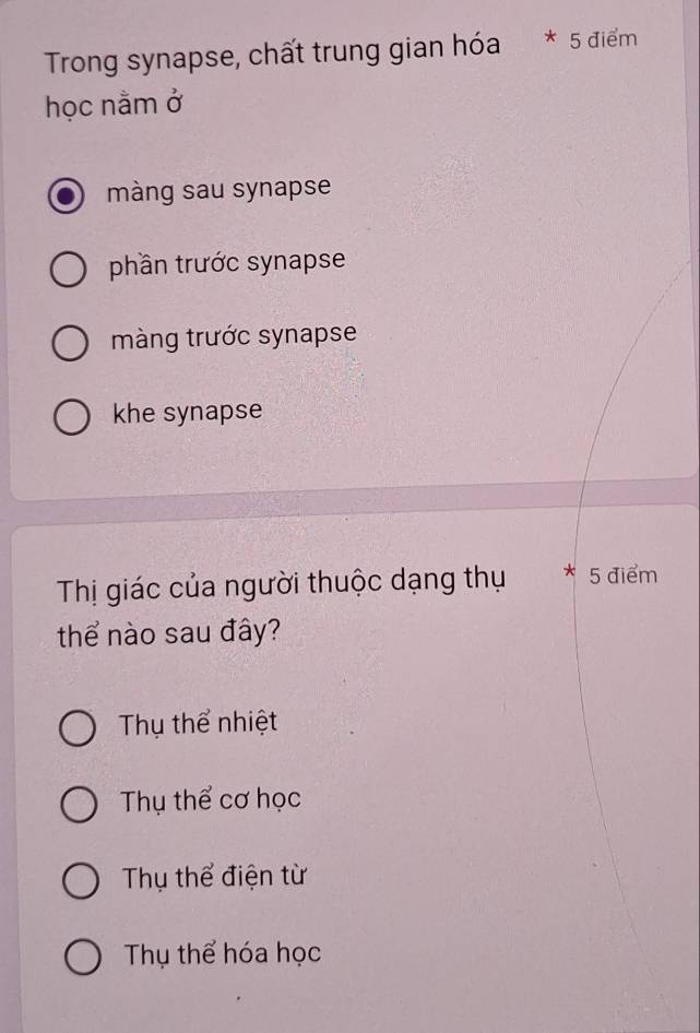 Trong synapse, chất trung gian hóa * 5 điểm
học nằm ở
màng sau synapse
phần trước synapse
màng trước synapse
khe synapse
Thị giác của người thuộc dạng thụ * 5 điểm
thể nào sau đây?
Thụ thể nhiệt
Thụ thể cơ học
Thụ thể điện từ
Thụ thể hóa học