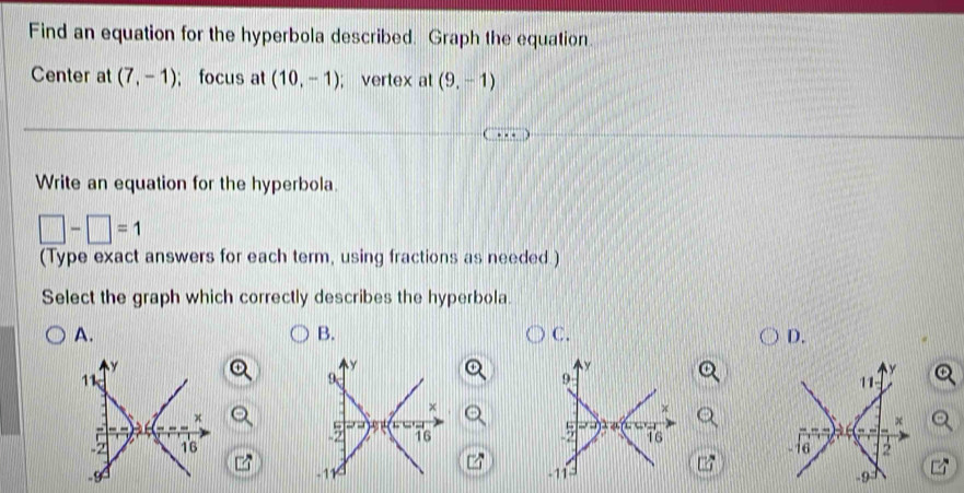 Find an equation for the hyperbola described. Graph the equation
Center at (7,-1); focus at (10,-1); vertex at (9,-1)
Write an equation for the hyperbola.
□ -□ =1
(Type exact answers for each term, using fractions as needed.)
Select the graph which correctly describes the hyperbola
A.
B.
C.
D.
y
y
y
y 11 -
11
9
9
x
x
x
5 μ
x
16
5 16
-2 16
-9 -16 2
-11 -11
-9