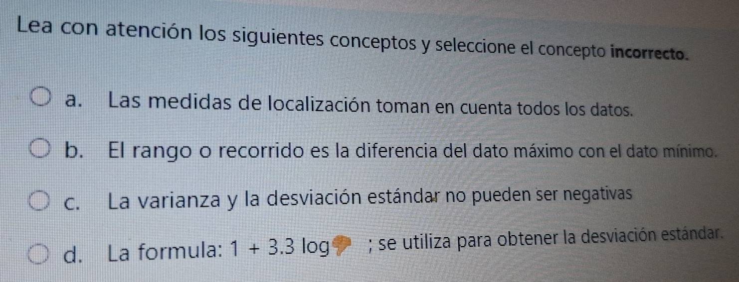 Lea con atención los siguientes conceptos y seleccione el concepto incorrecto.
a. Las medidas de localización toman en cuenta todos los datos.
b. El rango o recorrido es la diferencia del dato máximo con el dato mínimo.
c. La varianza y la desviación estándar no pueden ser negativas
d. La formula: 1+3.3 log; se utiliza para obtener la desviación estándar.