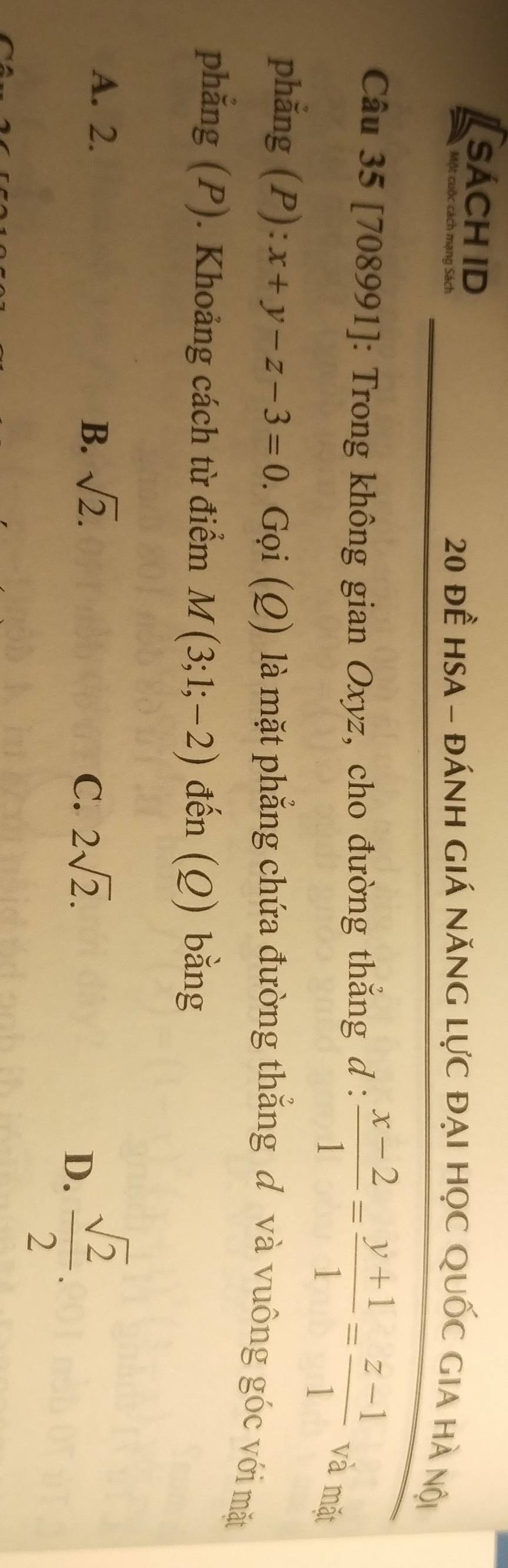 sách id
Một cuộc cách mạng Sách 20 đề HsA - đánh giá năng lực đại học Quốc gia hà nội
Câu 35 [708991]: Trong không gian Oxyz, cho đường thắng d :  (x-2)/1 = (y+1)/1 = (z-1)/1  và mặt
phẳng (P): x+y-z-3=0. Gọi (Q) là mặt phẳng chứa đường thắng d và vuông góc với mặt
phẳng (P). Khoảng cách từ điểm M(3;1;-2) đến (Q) bằng
A. 2.
B. sqrt(2). 2sqrt(2). 
C.
D.  sqrt(2)/2 .