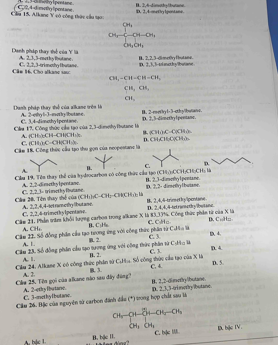 A. 2,3-dimethylpentane.
B. 2,4-dimethylbutane.
C, 2,4-dimethylpentane. D. 2,4-methylpentane.
Cầu 15. Alkane Y có công thức cầu tạo:
CH_3-CH-CH_3
Danh pháp thay thế của Y là
A. 2,3,3-methylbutane. B. 2,2,3-dimethylbutane.
C. 2,2,3-trimethylbutane. D. 2,3,3-trimethylbutane.
Câu 16. Cho alkane sau:
CH_3-CH-CH-CH_3
CH_2CH_3
CH_3
Danh pháp thay thế của alkane trên là
A. 2-ethyl-3-methylbutane. B. 2-methyl-3-ethylbutane.
C. 3,4-dimethylpentane. D. 2,3-dimethylpentane.
Câu 17. Công thức cấu tạo của 2,3-dimethylbutane là
A. (CH_3)_2CH-CH(CH_3)_2.
B. (CH_3)_3C-C(CH_3)_3.
C. (CH_3)_2C-CH(CH_3)_2.
D. CH_3CH_2C(CH_3)_3.
Câu 18. Công thức cấu tạo thu gọn của neopentane là
C
D.
A
B.
Câu 19. Tên thay thế của hydrocarbon có công thức cấu tạo (CH_3)_3CCH_2CH_2CH_3 1 là
A. 2,2-dimethylpentane. B. 2,3-dimethylpentane.
C. 2,2,3- trimethylbutane. D. 2,2- dimethylbutane.
Câu 20. Tên thay thế của (CH_3)_3C-CH_2-CH(CH_3)_2 là
A. 2,2,4,4-tetramethylbutane. B. 2,4,4-trimethylpentane.
C. 2,2,4-trimethylpentane. D. 2,4,4,4-tetramethylbutane.
Câu 21. Phần trăm khối lượng carbon trong alkane X là 83,33%. Công thức phân tử của X là
B. C_3H_8.
C. C_5H_12. D. C10H22 .
A. CH4.
Câu 22. Số đồng phân cấu tạo tương ứng với công thức phân tử C4H₁0 là
C. 3. D. 4.
B. 2.
A. 1.
Câu 23. Số đồng phân cấu tạo tương ứng với công thức phân tử C_5H_12 là
B. 2. C. 3. D. 4.
A. 1.
Câu 24. Alkane X có công thức phân tử C_6H_14. Số công thức cấu tạo của X là
C. 4. D. 5.
B. 3.
A. 2.
Câu 25. Tên gọi của alkane nào sau đây đúng?
A. 2-ethylbutane. B. 2,2-dimethylbutane.
C. 3-methylbutane. D. 2,3,3-trimethylbutane.
Câu 26. Bậc của nguyên tử carbon đánh dấu (*) trong hợp chất sau là
CH_3-CH-CH-CH_2-CH_3
D. bậc IV.
A. bậc I. B. bậc II. C. bậc III.
hông dúng