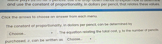 down mends to explain now to deterine 
and use the constant of proportionality, in dollars per pencil, that relates these values. 
Click the arrows to choose an answer from each menu. 
The constant of proportionality, in dollars per pencil, can be determined by 
Choose... . The equation relating the total cost, y, to the number of penclls 
purchased, x, can be written as Choose...