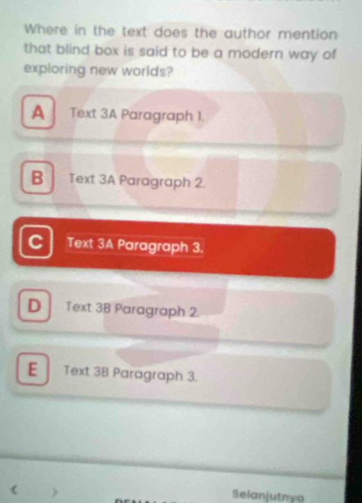 Where in the text does the author mention
that blind box is said to be a modern way of
exploring new worlds?
A Text 3A Paragraph 1.
B Text 3A Paragraph 2.
C Text 3A Paragraph 3.
D Text 3B Paragraph 2.
E Text 3B Paragraph 3.
Selanjutnya