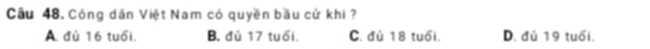 Cầu 48. Công dân Việt Nam có quyền bầu cử khi ?
A. đủ 16 tuổi. B. đù 17 tuổi. C. đủ 18 tuổi. D. đủ 19 tuổi.