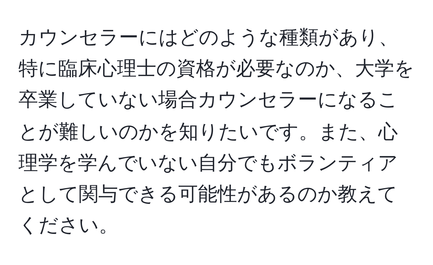 カウンセラーにはどのような種類があり、特に臨床心理士の資格が必要なのか、大学を卒業していない場合カウンセラーになることが難しいのかを知りたいです。また、心理学を学んでいない自分でもボランティアとして関与できる可能性があるのか教えてください。