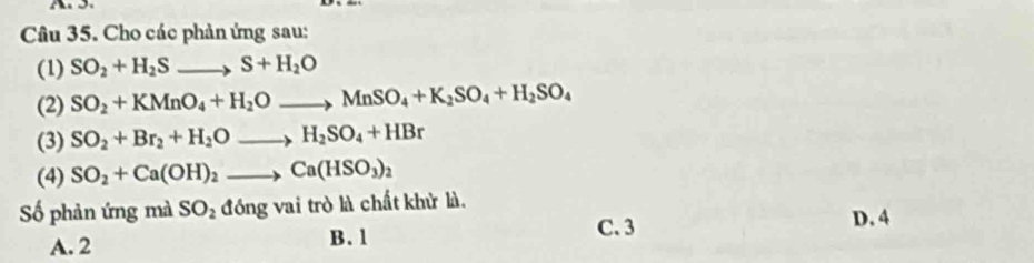 Cho các phản ứng sau:
(1) SO_2+H_2Sto S+H_2O
(2) SO_2+KMnO_4+H_2Oto MnSO_4+K_2SO_4+H_2SO_4
(3) SO_2+Br_2+H_2Oto H_2SO_4+HBr
(4) SO_2+Ca(OH)_2to Ca(HSO_3)_2
ố phản ứng mà SO_2 đóng vai trò là chất khử là. D. 4
A. 2 B. 1 C. 3