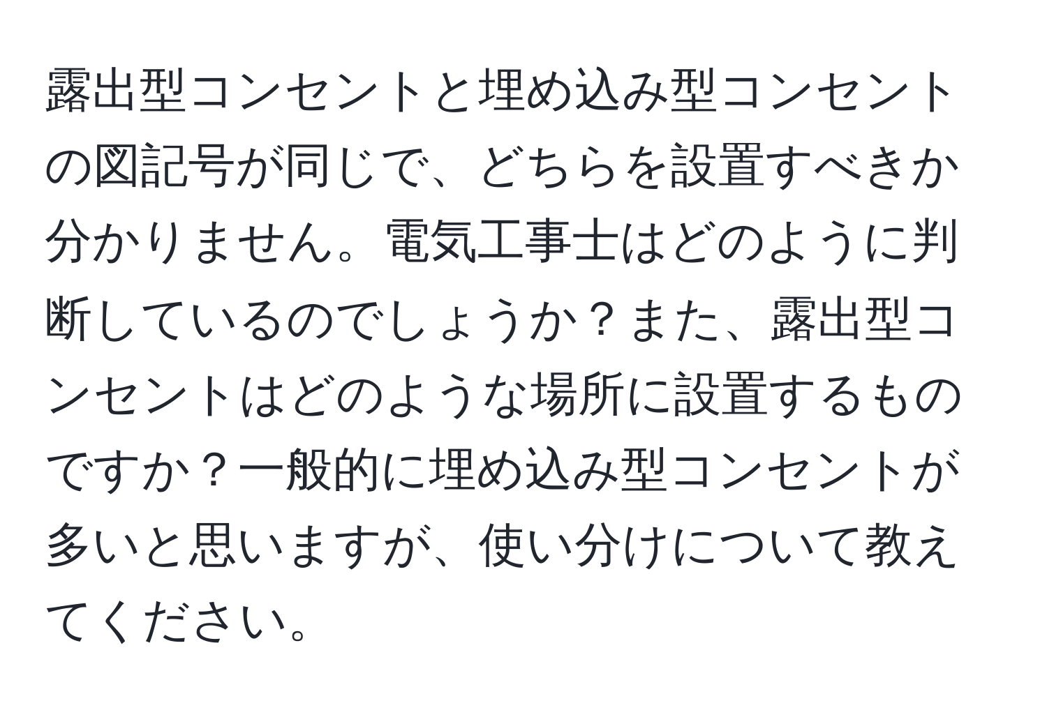 露出型コンセントと埋め込み型コンセントの図記号が同じで、どちらを設置すべきか分かりません。電気工事士はどのように判断しているのでしょうか？また、露出型コンセントはどのような場所に設置するものですか？一般的に埋め込み型コンセントが多いと思いますが、使い分けについて教えてください。