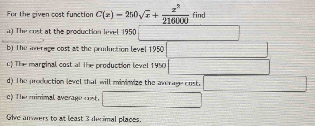 For the given cost function C(x)=250sqrt(x)+ x^2/216000  find 
a) The cost at the production level 1950 □ 
b) The average cost at the production level 1950 □
c) The marginal cost at the production level 1950 □ frac  
d) The production level that will minimize the average cost. □ 
e) The minimal average cost. □ 
Give answers to at least 3 decimal places.